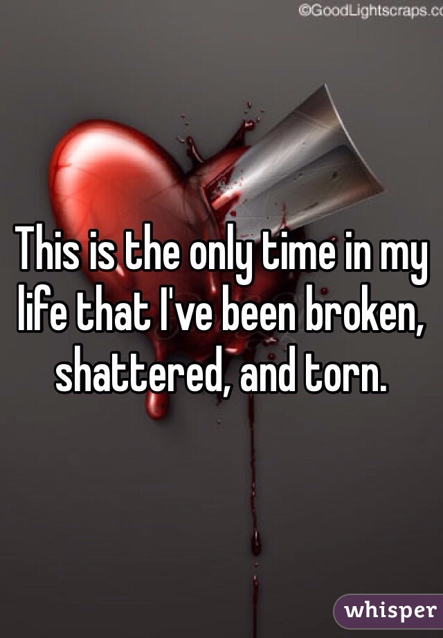 This is the only time in my life that I've been broken, shattered, and torn.