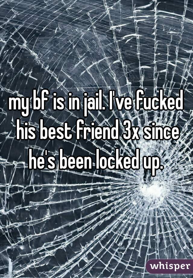 my bf is in jail. I've fucked his best friend 3x since he's been locked up. 
