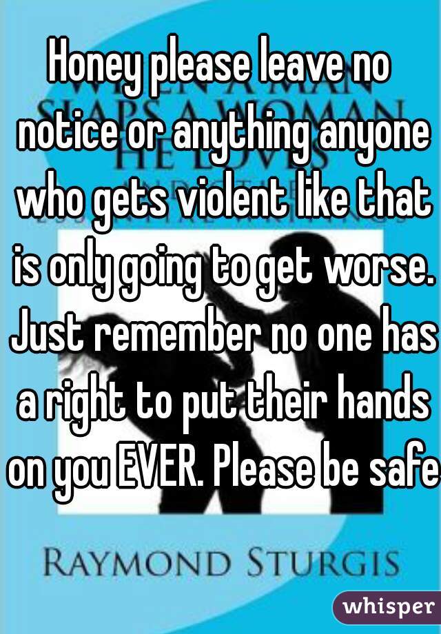 Honey please leave no notice or anything anyone who gets violent like that is only going to get worse. Just remember no one has a right to put their hands on you EVER. Please be safe  
