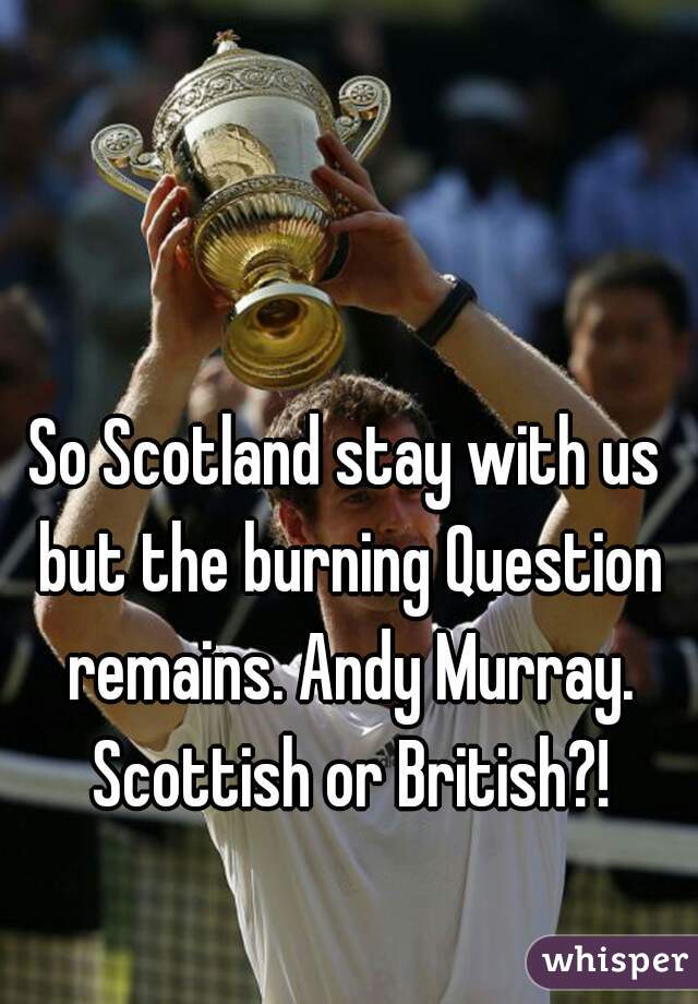 So Scotland stay with us but the burning Question remains. Andy Murray. Scottish or British?!