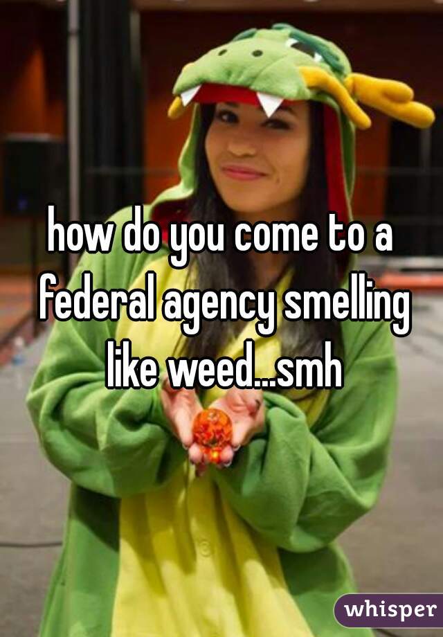how do you come to a federal agency smelling like weed...smh
