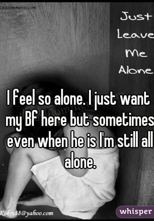 I feel so alone. I just want my Bf here but sometimes even when he is I'm still all alone.