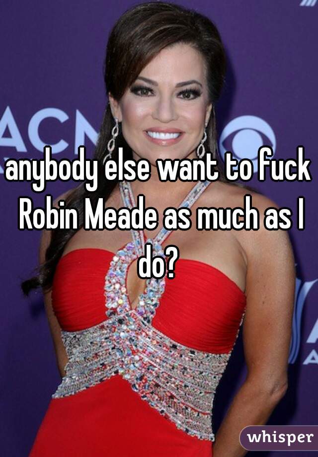 anybody else want to fuck Robin Meade as much as I do? 