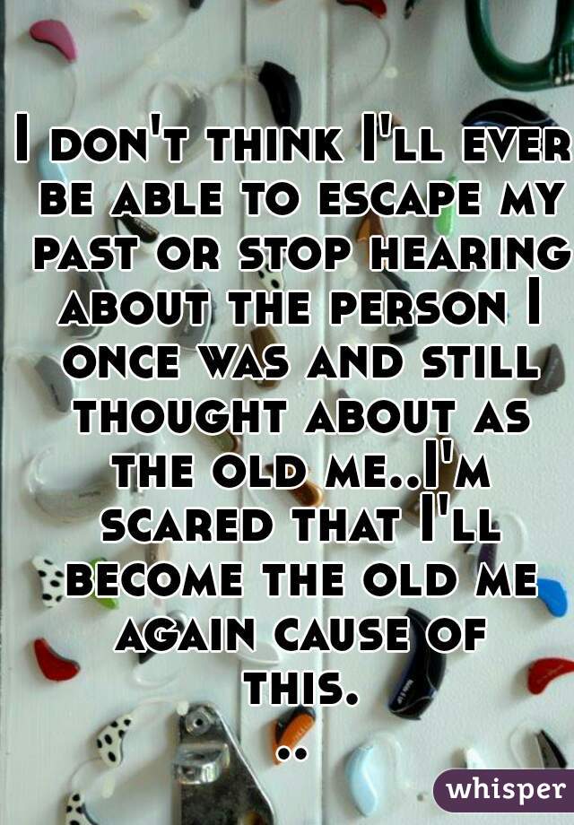 I don't think I'll ever be able to escape my past or stop hearing about the person I once was and still thought about as the old me..I'm scared that I'll become the old me again cause of this...