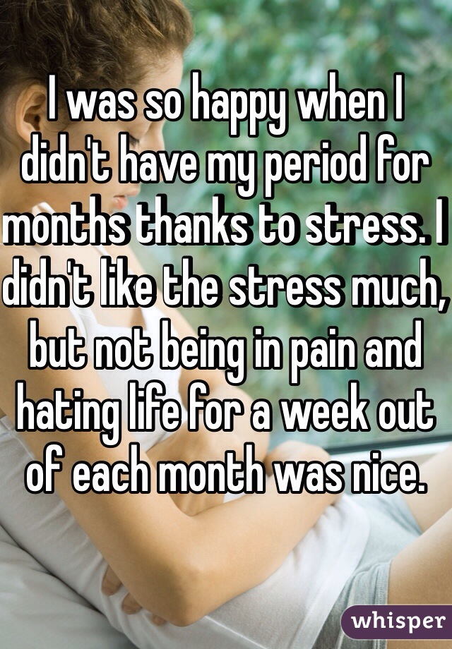 I was so happy when I didn't have my period for months thanks to stress. I didn't like the stress much, but not being in pain and hating life for a week out of each month was nice. 