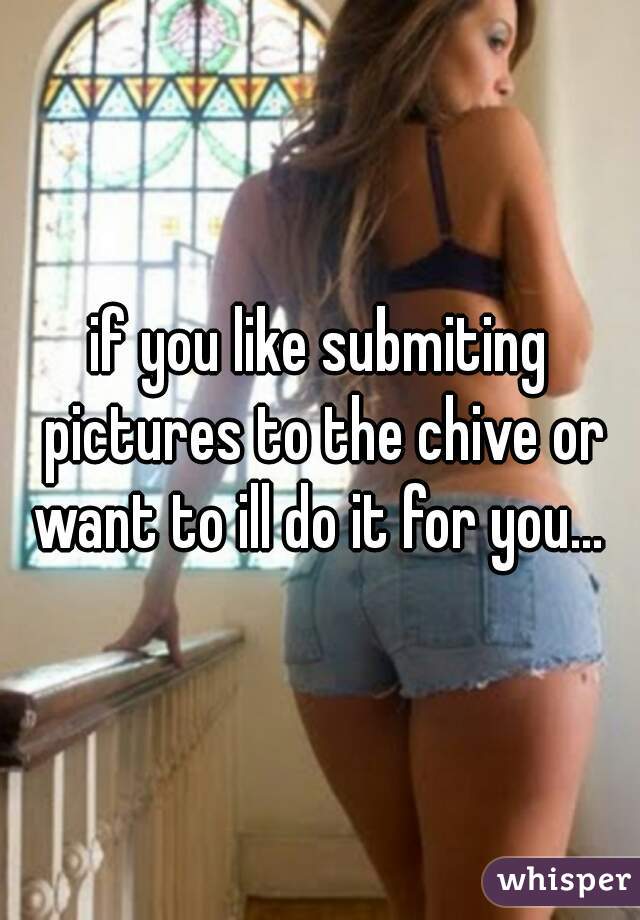 if you like submiting pictures to the chive or want to ill do it for you... 