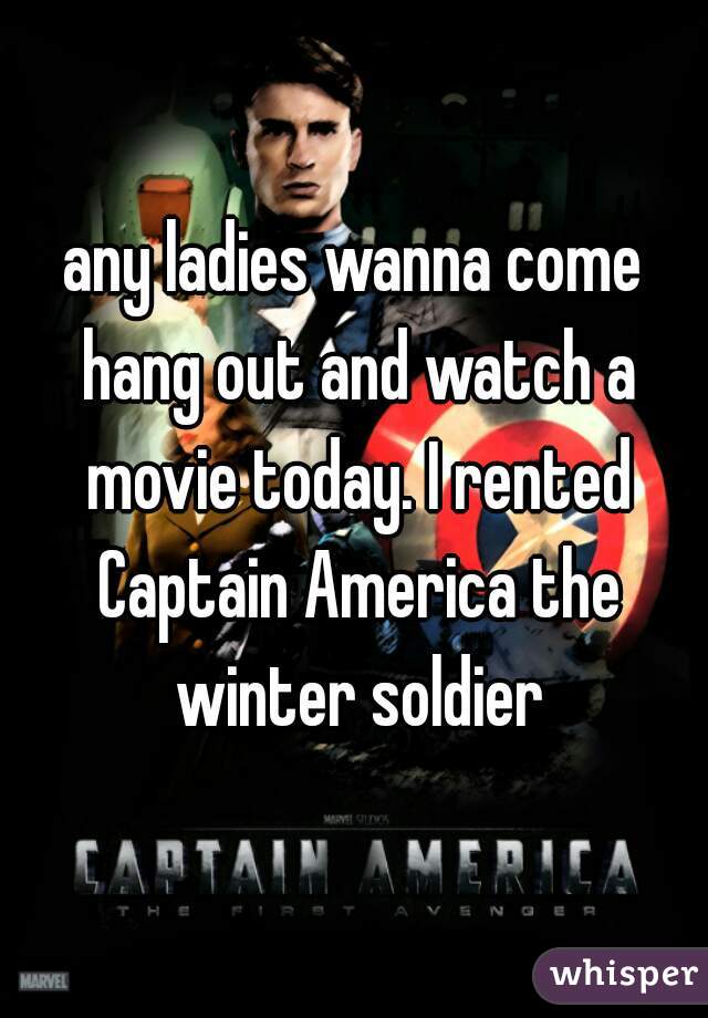 any ladies wanna come hang out and watch a movie today. I rented Captain America the winter soldier
