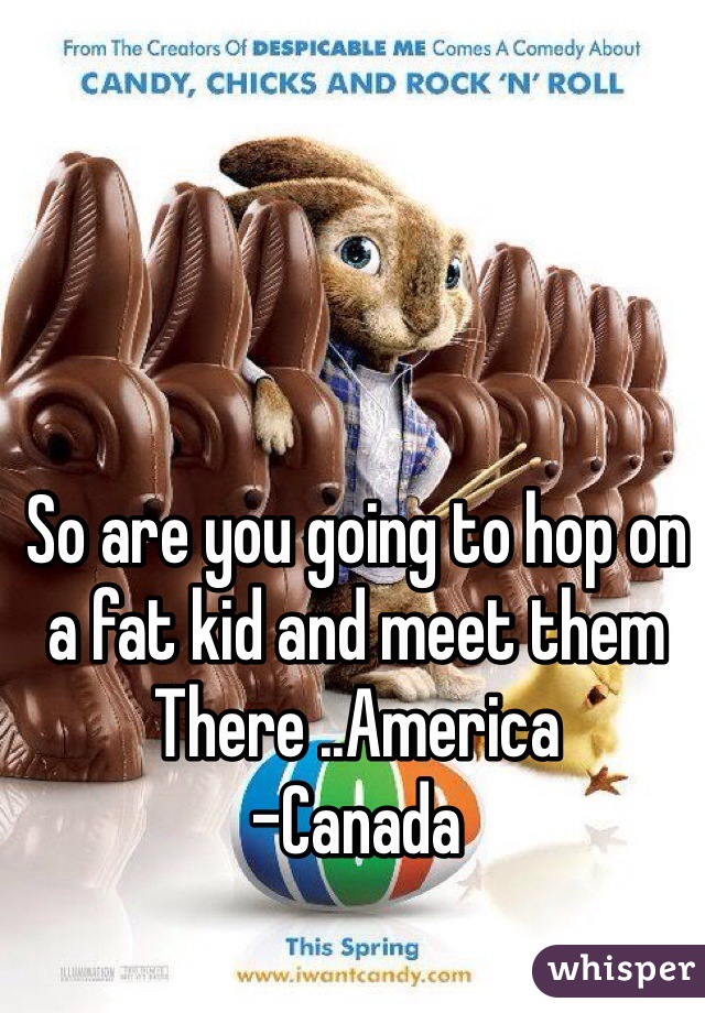 So are you going to hop on a fat kid and meet them
There ..America 
-Canada 