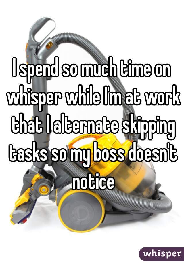I spend so much time on whisper while I'm at work that I alternate skipping tasks so my boss doesn't notice
