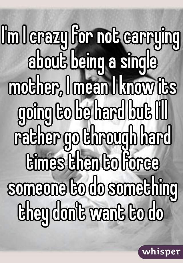 I'm I crazy for not carrying about being a single mother, I mean I know its going to be hard but I'll rather go through hard times then to force someone to do something they don't want to do 