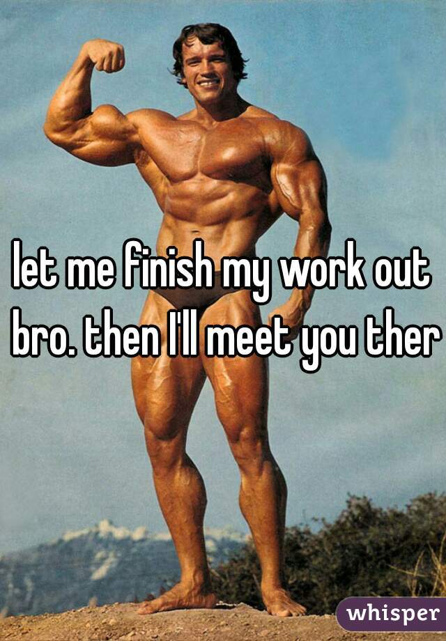 let me finish my work out bro. then I'll meet you there