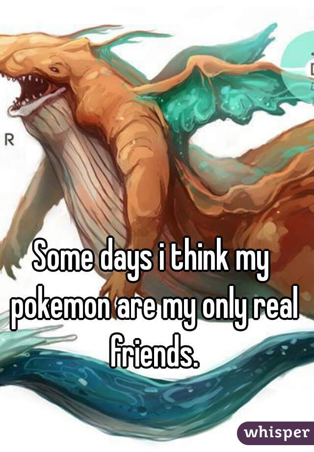 Some days i think my pokemon are my only real friends.