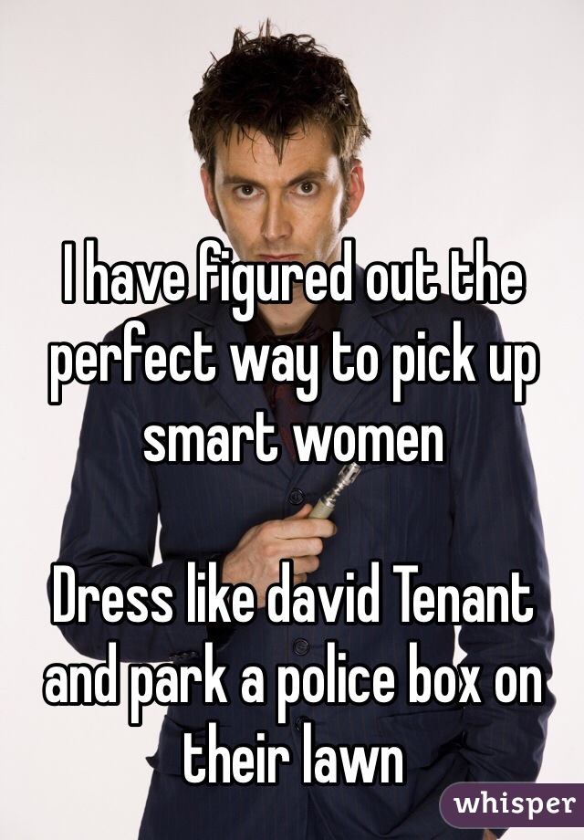 I have figured out the perfect way to pick up smart women

Dress like david Tenant and park a police box on their lawn