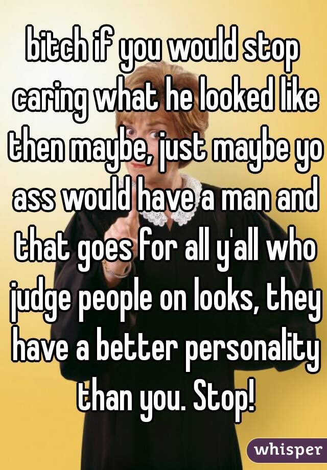 bitch if you would stop caring what he looked like then maybe, just maybe yo ass would have a man and that goes for all y'all who judge people on looks, they have a better personality than you. Stop!