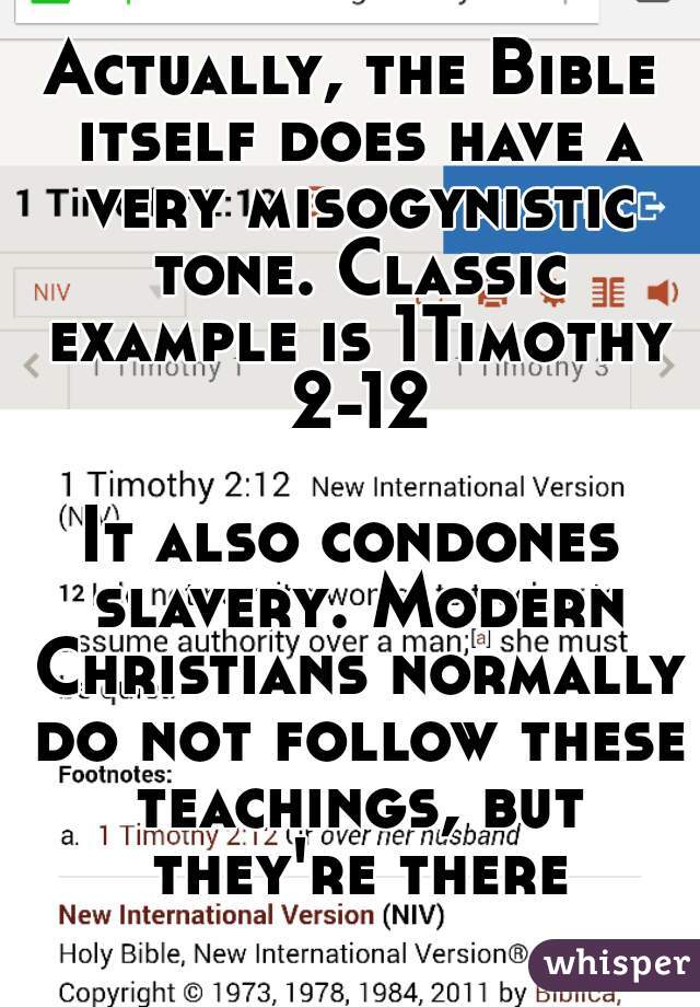 Actually, the Bible itself does have a very misogynistic tone. Classic example is 1Timothy 2-12
  
It also condones slavery. Modern Christians normally do not follow these teachings, but they're there