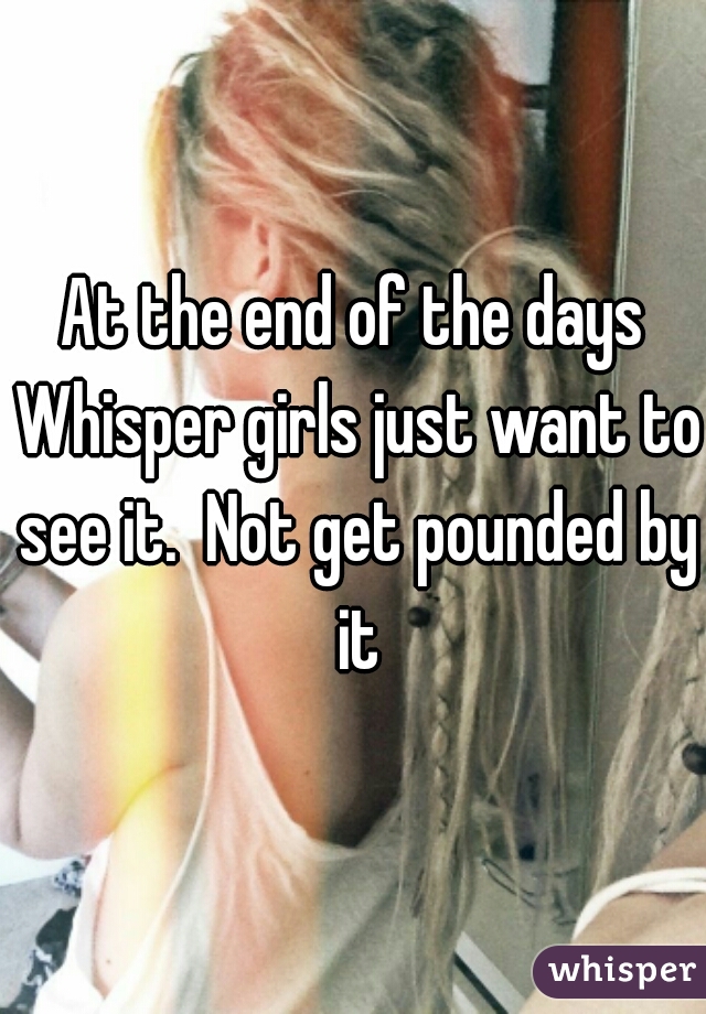 At the end of the days Whisper girls just want to see it.  Not get pounded by it