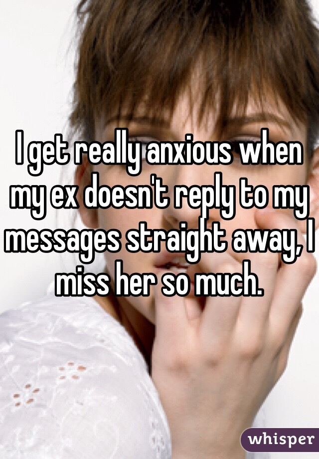 I get really anxious when my ex doesn't reply to my messages straight away, I miss her so much. 