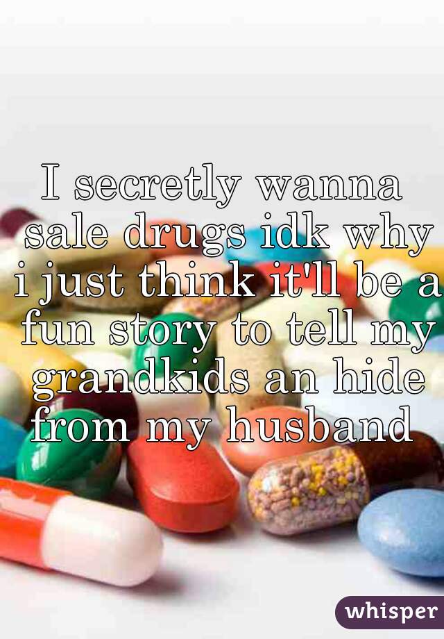 I secretly wanna sale drugs idk why i just think it'll be a fun story to tell my grandkids an hide from my husband 

