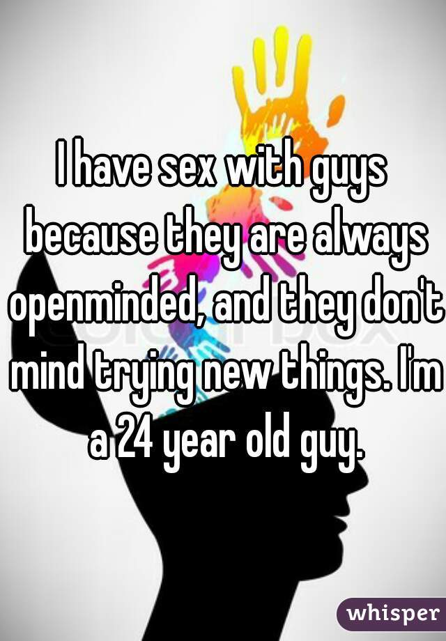 I have sex with guys because they are always openminded, and they don't mind trying new things. I'm a 24 year old guy.