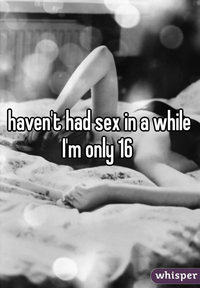 haven't had sex in a while I'm only 16  