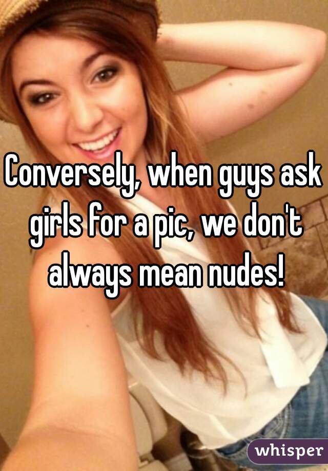 Conversely, when guys ask girls for a pic, we don't always mean nudes!