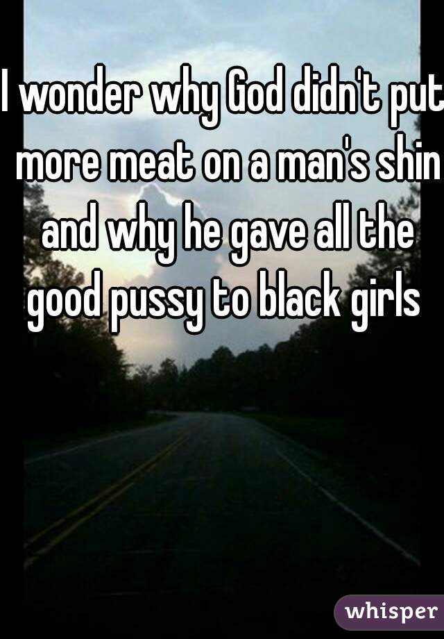 I wonder why God didn't put more meat on a man's shin and why he gave all the good pussy to black girls 