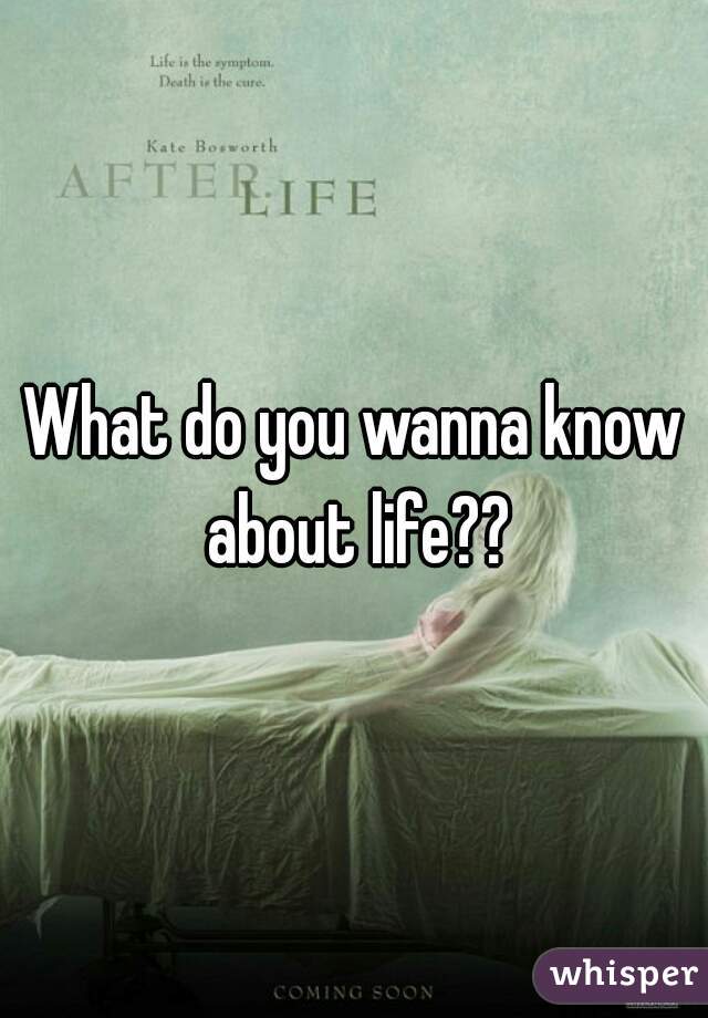 What do you wanna know about life??
