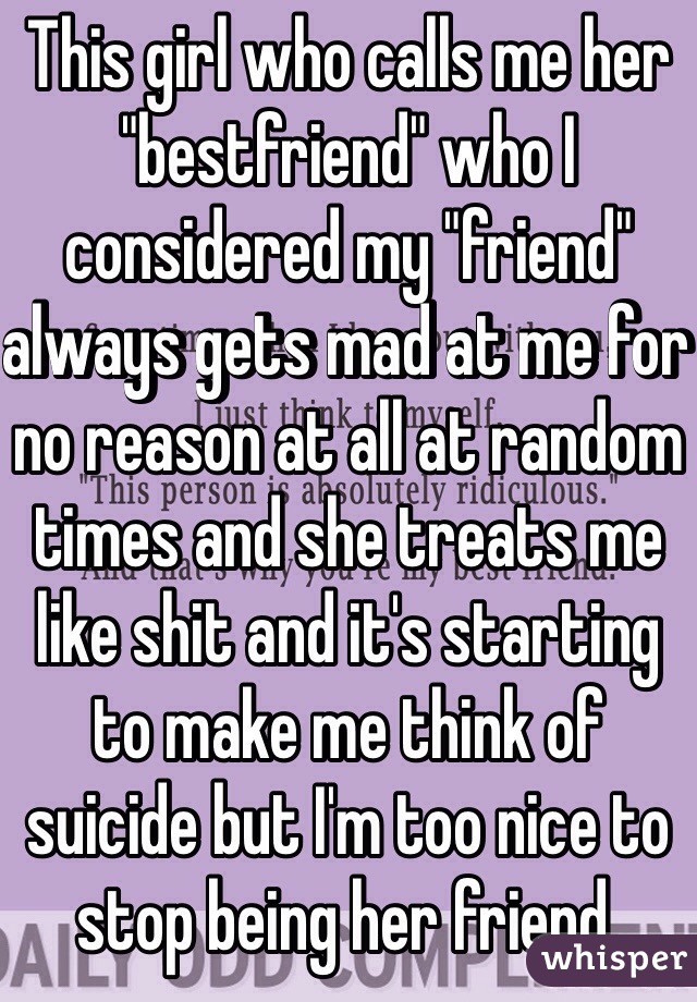This girl who calls me her "bestfriend" who I considered my "friend" always gets mad at me for no reason at all at random times and she treats me like shit and it's starting to make me think of suicide but I'm too nice to stop being her friend.