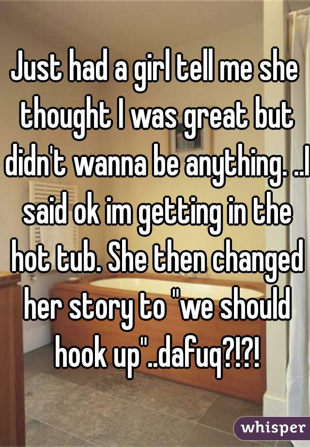 Just had a girl tell me she thought I was great but didn't wanna be anything. ..I said ok im getting in the hot tub. She then changed her story to "we should hook up"..dafuq?!?!