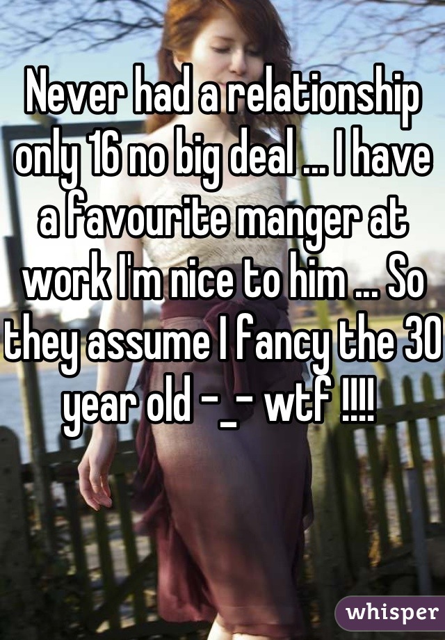 Never had a relationship only 16 no big deal ... I have a favourite manger at work I'm nice to him ... So they assume I fancy the 30 year old -_- wtf !!!! 
