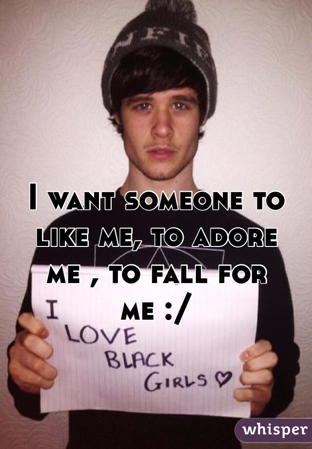 I want someone to like me, to adore me , to fall for me :/
