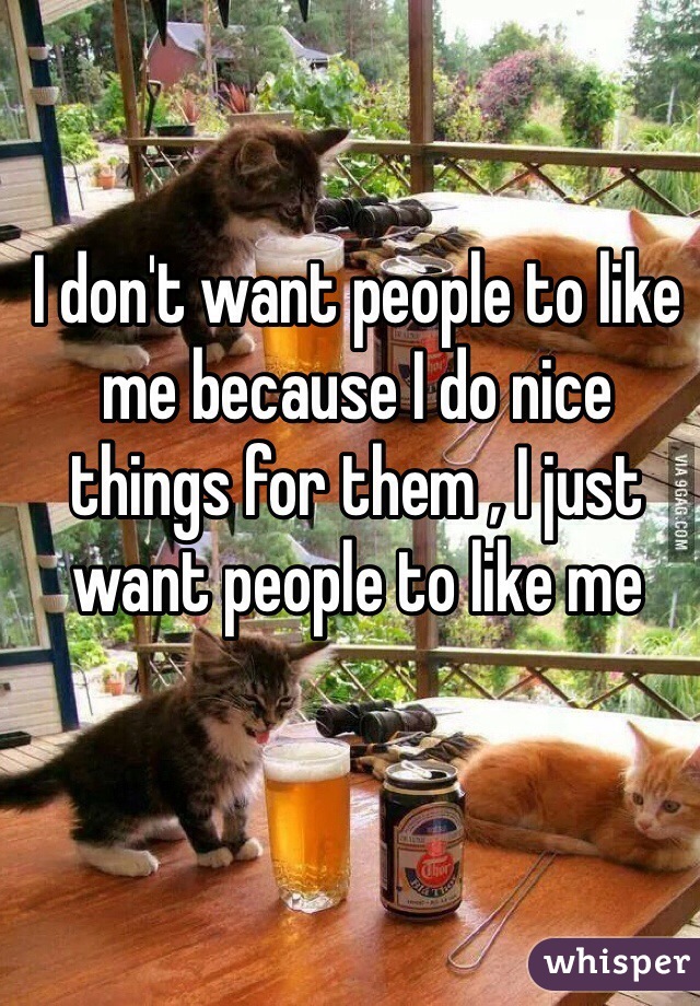 I don't want people to like me because I do nice things for them , I just want people to like me
