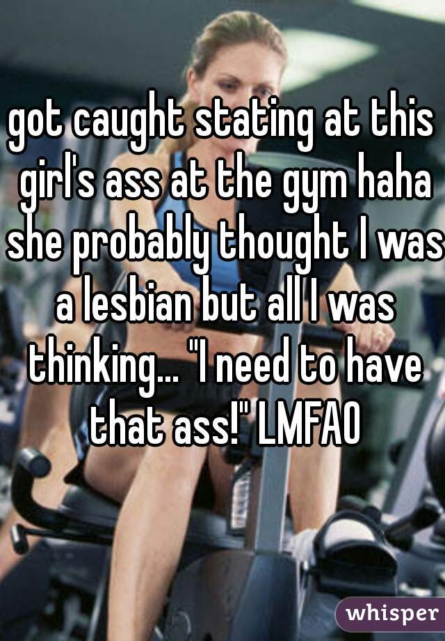 got caught stating at this girl's ass at the gym haha she probably thought I was a lesbian but all I was thinking... "I need to have that ass!" LMFAO
  