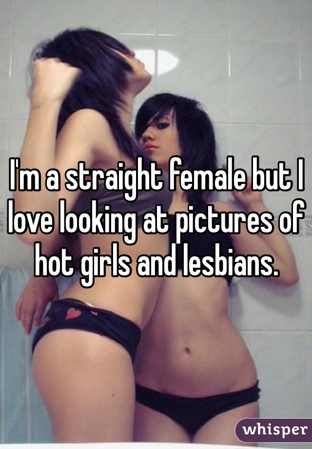 I'm a straight female but I love looking at pictures of hot girls and lesbians.