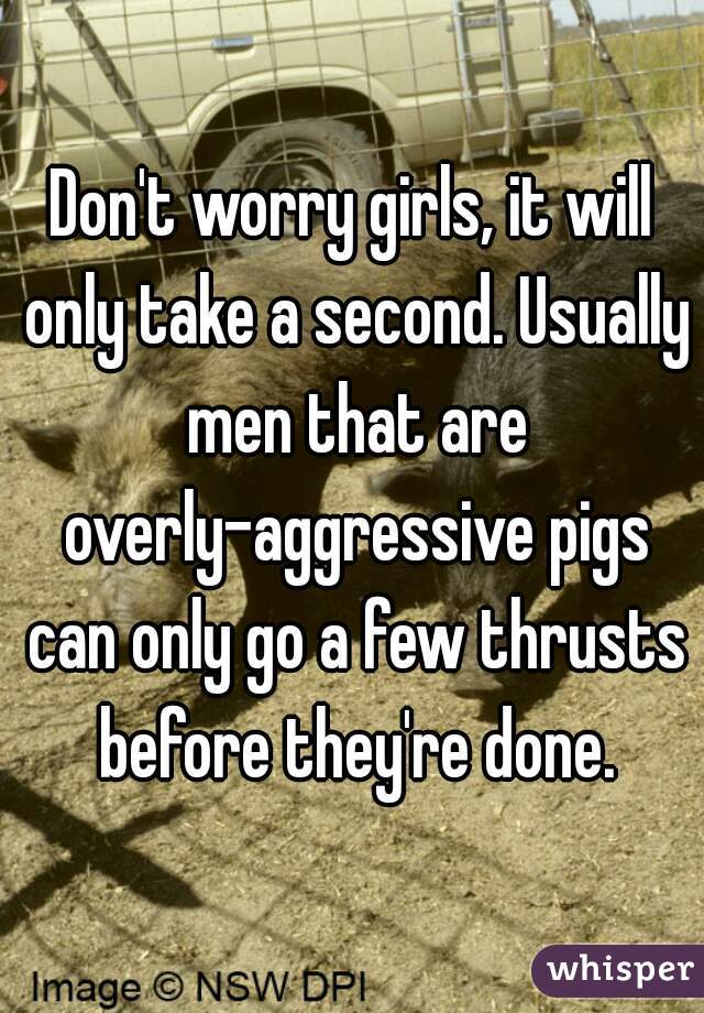 Don't worry girls, it will only take a second. Usually men that are overly-aggressive pigs can only go a few thrusts before they're done.