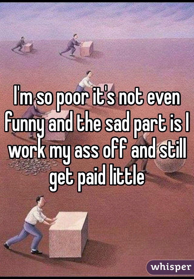 I'm so poor it's not even funny and the sad part is I work my ass off and still get paid little 