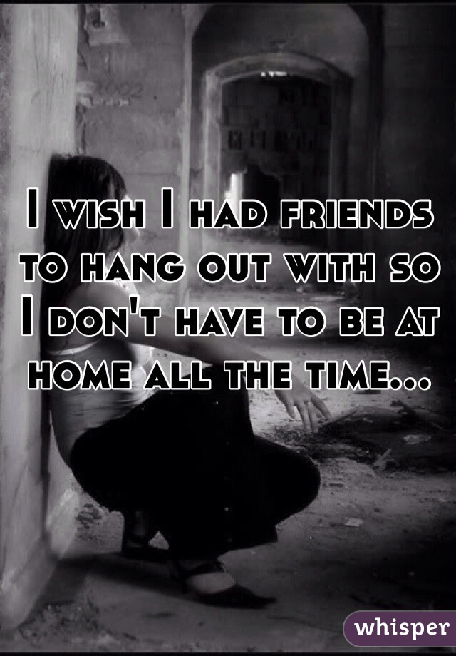 I wish I had friends to hang out with so I don't have to be at home all the time...