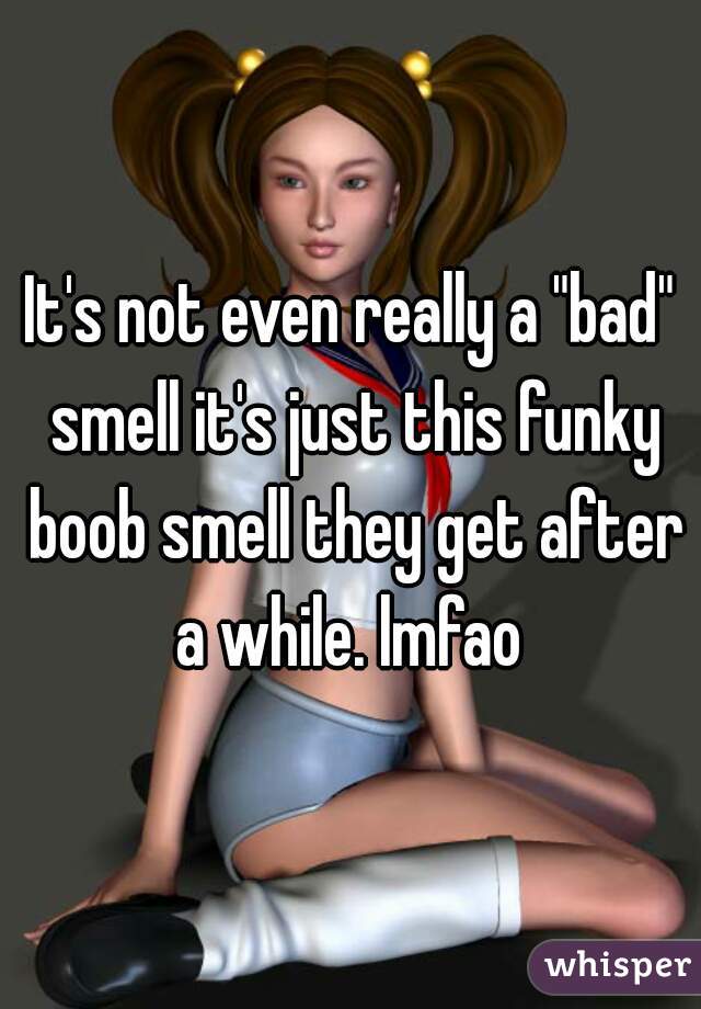 It's not even really a "bad" smell it's just this funky boob smell they get after a while. lmfao 