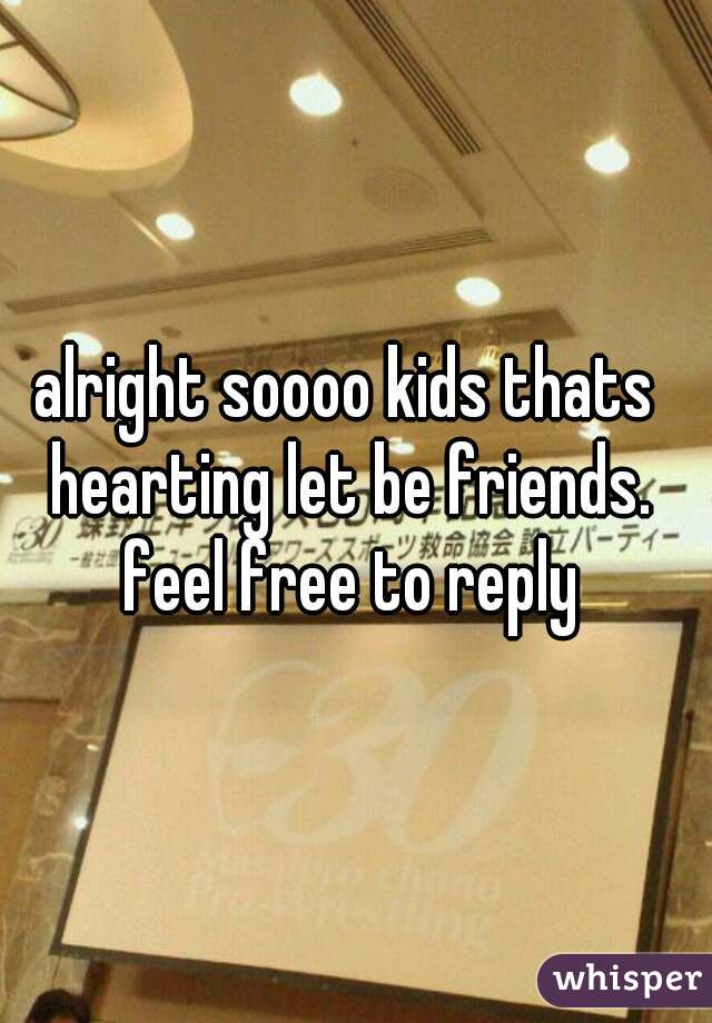 alright soooo kids thats hearting let be friends. feel free to reply