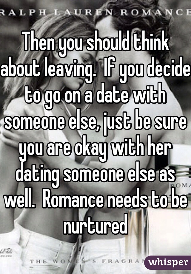 Then you should think about leaving.  If you decide to go on a date with someone else, just be sure you are okay with her dating someone else as well.  Romance needs to be nurtured