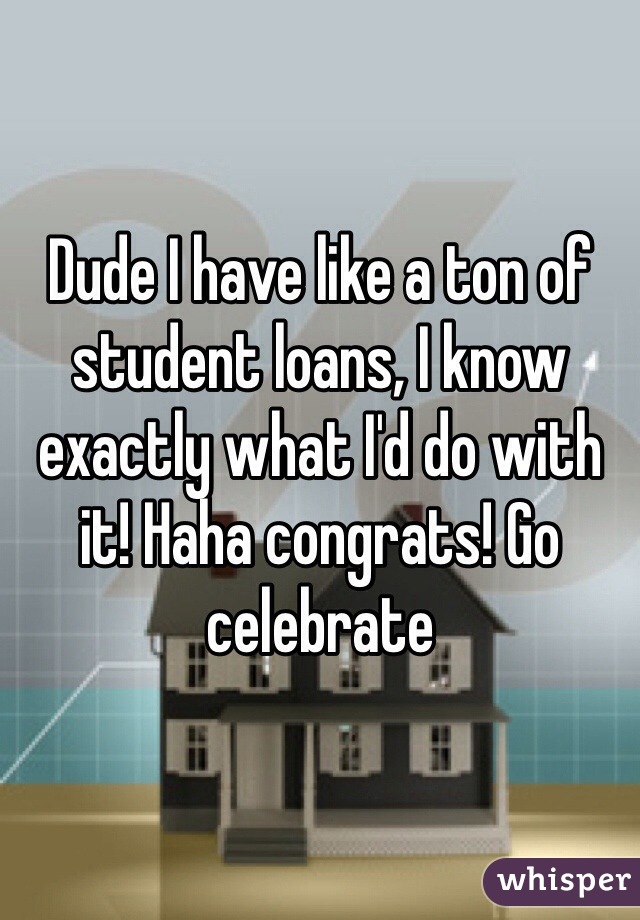 Dude I have like a ton of student loans, I know exactly what I'd do with it! Haha congrats! Go celebrate