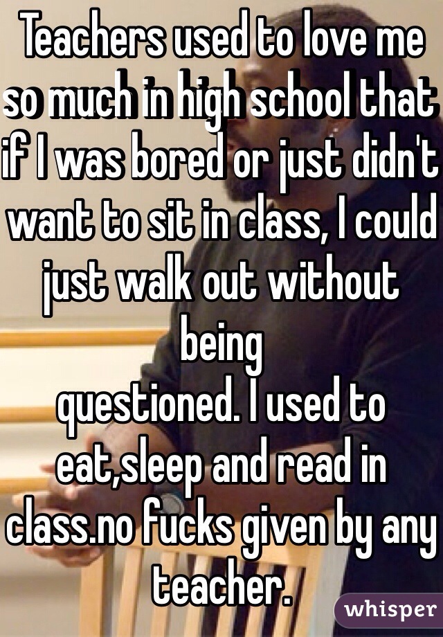 Teachers used to love me so much in high school that if I was bored or just didn't want to sit in class, I could just walk out without being 
questioned. I used to eat,sleep and read in class.no fucks given by any teacher.
