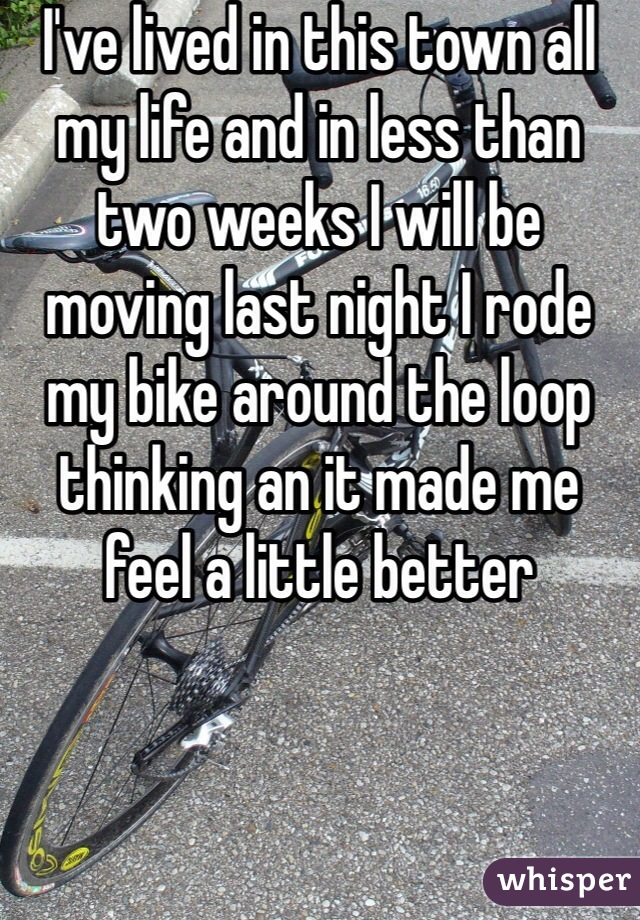 I've lived in this town all my life and in less than two weeks I will be moving last night I rode my bike around the loop thinking an it made me feel a little better 