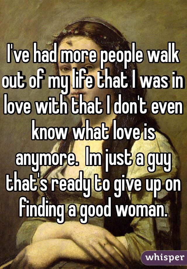 I've had more people walk out of my life that I was in love with that I don't even know what love is anymore.  Im just a guy that's ready to give up on finding a good woman.
