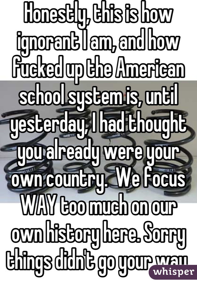 Honestly, this is how ignorant I am, and how fucked up the American school system is, until yesterday, I had thought you already were your own country.  We focus WAY too much on our own history here. Sorry things didn't go your way.