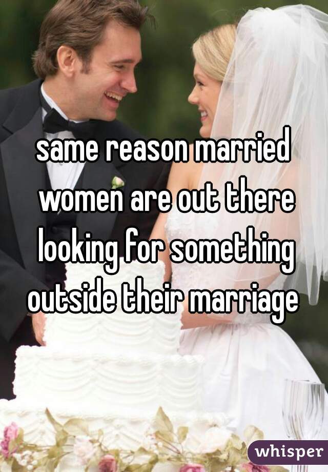 same reason married women are out there looking for something outside their marriage 