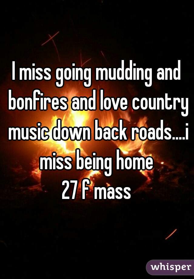 I miss going mudding and bonfires and love country music down back roads....i miss being home 
27 f mass