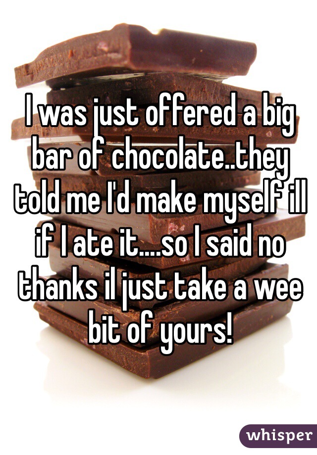 I was just offered a big bar of chocolate..they told me I'd make myself ill if I ate it....so I said no thanks il just take a wee bit of yours!