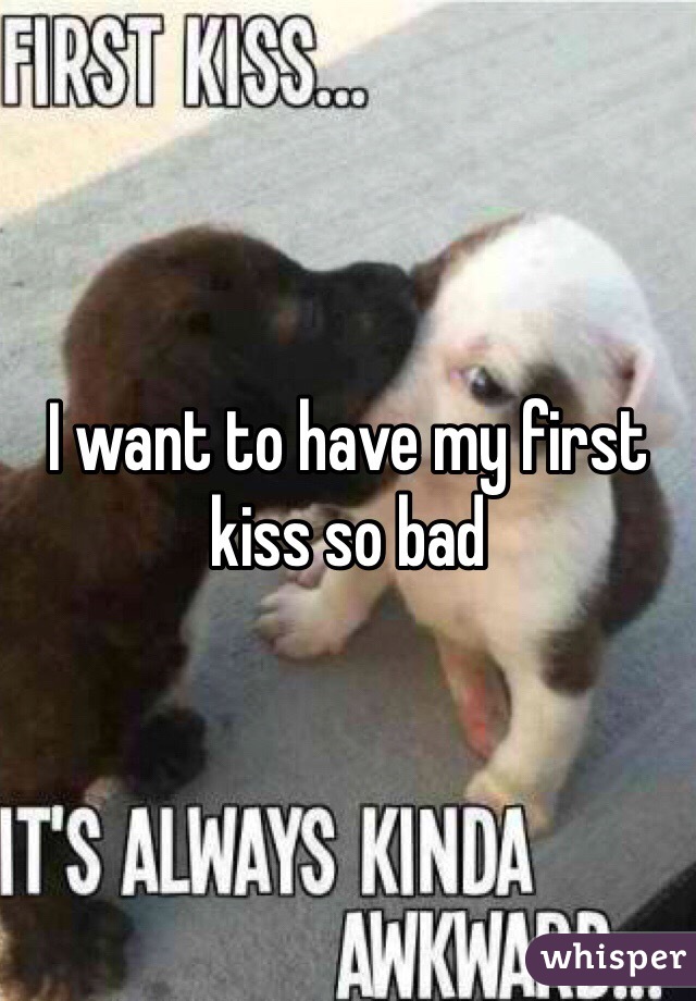I want to have my first kiss so bad 