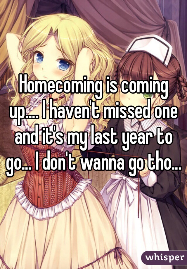 Homecoming is coming up.... I haven't missed one and it's my last year to go... I don't wanna go tho...